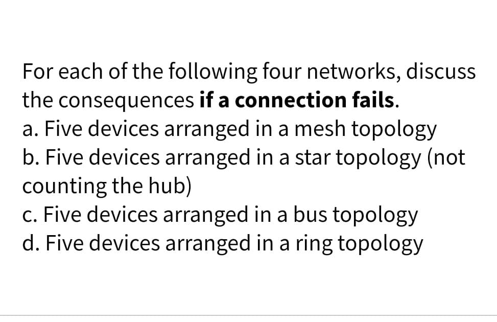 For each of the following four networks, discuss
the consequences if a connection fails.
a. Five devices arranged in a mesh topology
b. Five devices arranged in a star topology (not
counting the hub)
c. Five devices arranged in a bus topology
d. Five devices arranged in a ring topology
