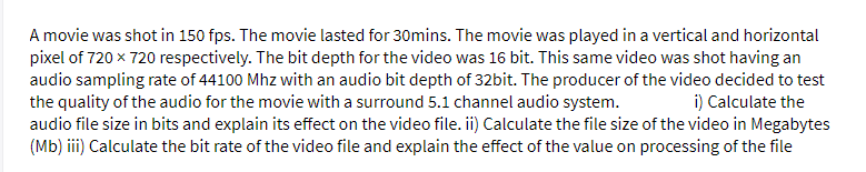 A movie was shot in 150 fps. The movie lasted for 30mins. The movie was played in a vertical and horizontal
pixel of 720 x 720 respectively. The bit depth for the video was 16 bit. This same video was shot having an
audio sampling rate of 44100 Mhz with an audio bit depth of 32bit. The producer of the video decided to test
the quality of the audio for the movie with a surround 5.1 channel audio system.
audio file size in bits and explain its effect on the video file. ii) Calculate the file size of the video in Megabytes
(Mb) iii) Calculate the bit rate of the video file and explain the effect of the value on processing of the file
i) Calculate the

