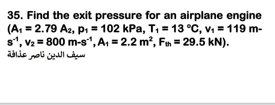 35. Find the exit pressure for an airplane engine
(A, = 2.79 A2, p1 = 102 kPa, T, = 13 °C, v, = 119 m-
s1, v2 = 800 m-s1, A, = 2.2 m?, Fth = 29.5 kN).
سیف الدين ناصر عذافة
%3D
