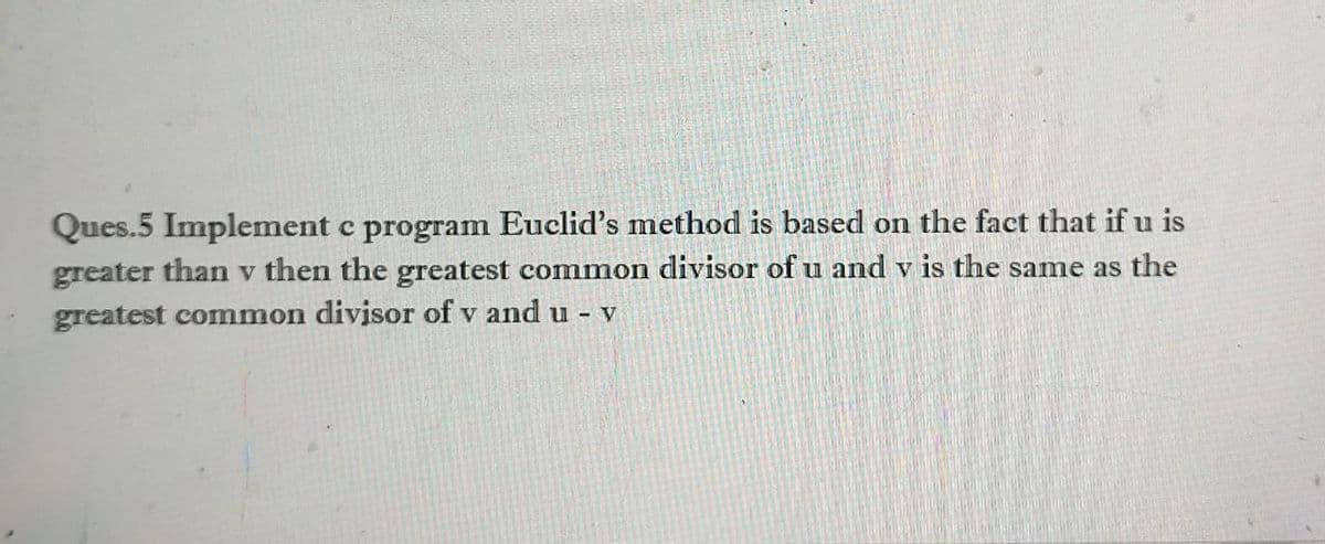Ques.5 Implement c program Euclid's method is based on the fact that if u is
greater than v then the greatest common divisor of u and v is the same as the
greatest common divisor of v and u - v