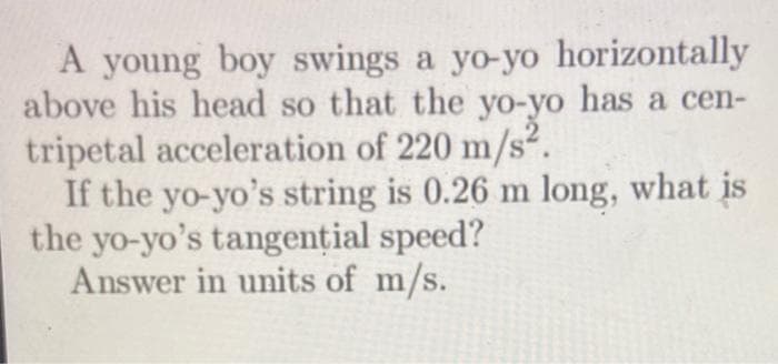A young boy swings a yo-yo horizontally
above his head so that the yo-yo has a cen-
tripetal acceleration of 220 m/s².
If the yo-yo's string is 0.26 m long, what is
the yo-yo's tangential speed?
Answer in units of m/s.