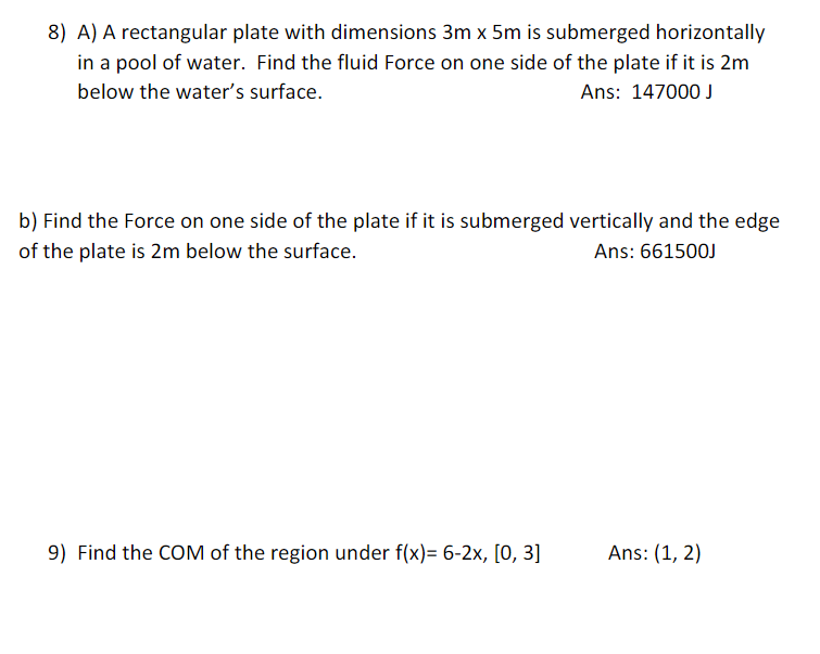 8) A) A rectangular plate with dimensions 3m x 5m is submerged horizontally
in a pool of water. Find the fluid Force on one side of the plate if it is 2m
below the water's surface.
Ans: 147000 J
b) Find the Force on one side of the plate if it is submerged vertically and the edge
of the plate is 2m below the surface.
Ans: 661500J
9) Find the COM of the region under f(x)= 6-2x, [0, 3]
Ans: (1, 2)