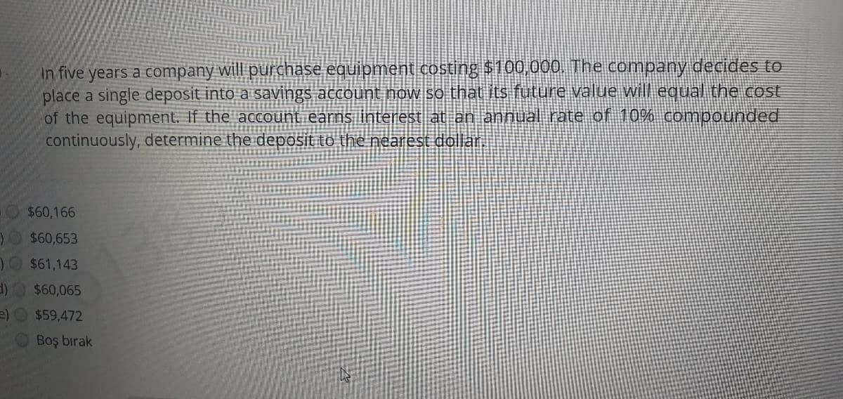 in five years a company will purchase equipment costing $100,000. The company decides to
place a single deposit into a savings account now so that its future value will equal the cost
of the equipment. If the account earns interest at an annual rate of 10% compounded
continuously, determine the deposit to the nearest dollar.
$60,166
$60,653
1 $61,143
d)O $60,065
e)O $59,472
Boş bırak
