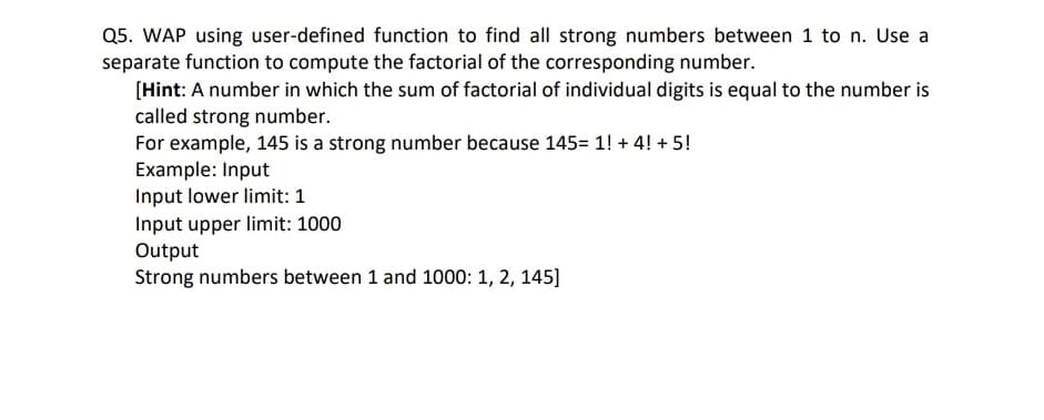 Q5. WAP using user-defined function to find all strong numbers between 1 to n. Use a
separate function to compute the factorial of the corresponding number.
[Hint: A number in which the sum of factorial of individual digits is equal to the number is
called strong number.
For example, 145 is a strong number because 145= 1! + 4! + 5!
Example: Input
Input lower limit: 1
Input upper limit: 1000
Output
Strong numbers between 1 and 1000: 1, 2, 145]
