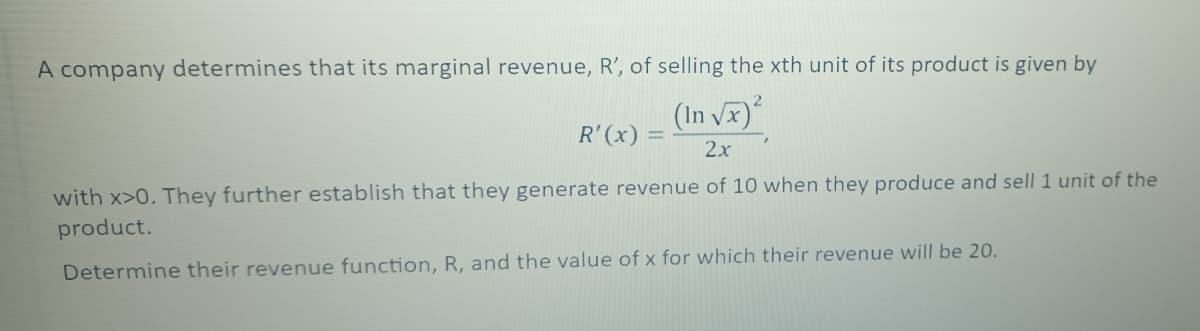 A company determines that its marginal revenue, R', of selling the xth unit of its product is given by
2
(In √x)²
R'(x) =
2x
with x>0. They further establish that they generate revenue of 10 when they produce and sell 1 unit of the
product.
Determine their revenue function, R, and the value of x for which their revenue will be 20.