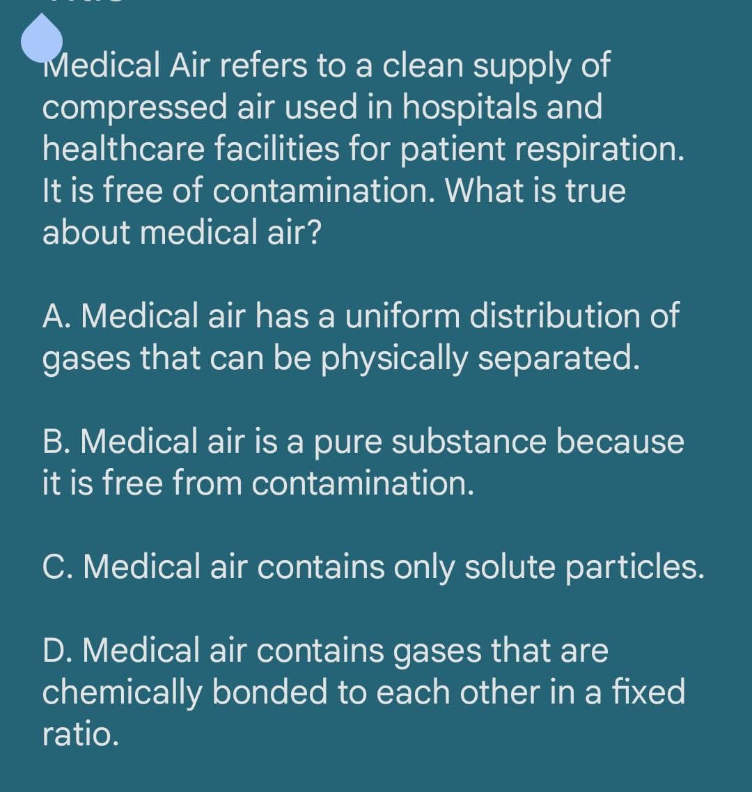 Medical Air refers to a clean supply of
compressed air used in hospitals and
healthcare facilities for patient respiration.
It is free of contamination. What is true
about medical air?
A. Medical air has a uniform distribution of
gases that can be physically separated.
B. Medical air is a pure substance because
it is free from contamination.
C. Medical air contains only solute particles.
D. Medical air contains gases that are
chemically bonded to each other in a fixed
ratio.
