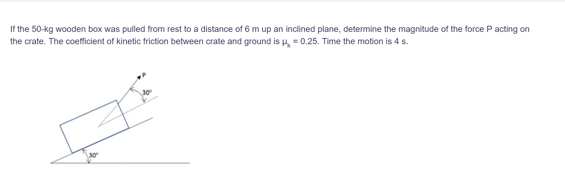 If the 50-kg wooden box was pulled from rest to a distance of 6 m up an inclined plane, determine the magnitude of the force P acting on
the crate. The coefficient of kinetic friction between crate and ground is µ, = 0.25. Time the motion is 4 s.
%3D
30°
30°
