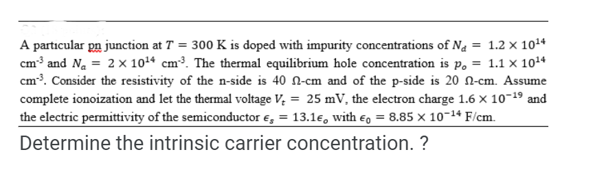 A particular pn junction at T = 300 K is doped with impurity concentrations of Na = 1.2 x 10¹4
cm³ and N₁ = 2 x 10¹4 cm³. The thermal equilibrium hole concentration is po = 1.1 x 10¹4
cm-³. Consider the resistivity of the n-side is 40 -cm and of the p-side is 20 -cm. Assume
complete ionoization and let the thermal voltage V₂ = 25 mV, the electron charge 1.6 × 10-1⁹ and
the electric permittivity of the semiconductor € = 13.1€, with = 8.85 × 10-14 F/cm.
Determine the intrinsic carrier concentration. ?