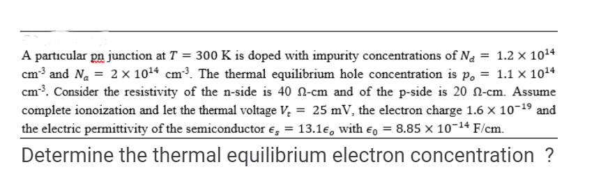 A particular pn junction at T = 300 K is doped with impurity concentrations of Na = 1.2 x 10¹4
cm³ and N₁ = 2 × 10¹4 cm³. The thermal equilibrium hole concentration is po = 1.1 x 10¹4
cm³³. Consider the resistivity of the n-side is 40 -cm and of the p-side is 20 -cm. Assume
complete ionoization and let the thermal voltage V₂ = 25 mV, the electron charge 1.6 × 10-19 and
the electric permittivity of the semiconductor es = 13.1e, with Eo = 8.85 x 10-¹4 F/cm.
Determine the thermal equilibrium electron concentration ?