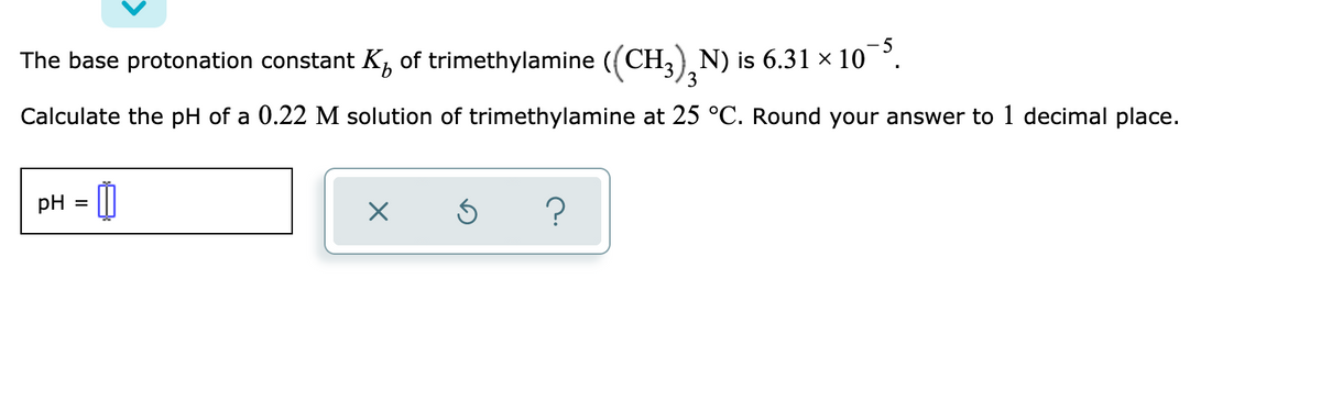 The base protonation constant K, of trimethylamine ((CH,) N) is 6.31 x 10°.
3
Calculate the pH of a 0.22 M solution of trimethylamine at 25 °C. Round your answer to 1 decimal place.
pH
