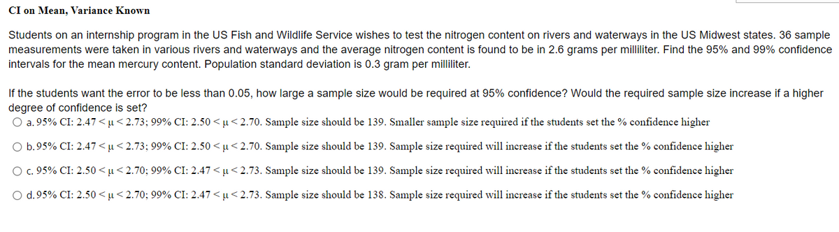 CI on Mean, Variance Known
Students on an internship program in the US Fish and Wildlife Service wishes to test the nitrogen content on rivers and waterways in the US Midwest states. 36 sample
measurements were taken in various rivers and waterways and the average nitrogen content is found to be in 2.6 grams per milliliter. Find the 95% and 99% confidence
intervals for the mean mercury content. Population standard deviation is 0.3 gram per milliliter.
If the students want the error to be less than 0.05, how large a sample size would be required at 95% confidence? Would the required sample size increase if a higher
degree of confidence is set?
O a. 95% CI: 2.47 < u< 2.73; 99% CI: 2.50 < µ<2.70. Sample size should be 139. Smaller sample size required if the students set the % confidence higher
O b.95% CI: 2.47 < u< 2.73; 99% CI: 2.50 < µ<2.70. Sample size should be 139. Sample size required will increase if the students set the % confidence higher
O c. 95% CI: 2.50 <µ< 2.70; 99% CI: 2.47 < µ< 2.73. Sample size should be 139. Sample size required will increase if the students set the % confidence higher
O d.95% CI: 2.50 < µ< 2.70; 99% CI: 2.47 < u <2.73. Sample size should be 138. Sample size required will increase if the students set the % confidence higher
