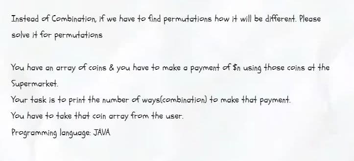 Instead of Combination, if we have to find permutations how it will be different. Please
solve it for permutations
You have an array of coins & you have to make a payment of $n using those coins at the
Supermarket.
Your task is to print the number of ways(combination) to make that payment.
You have to take that coin array from the user.
Programming language: JAVA