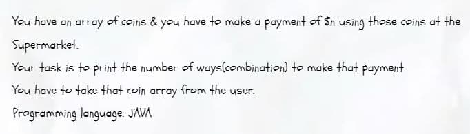 You have an array of coins & you have to make a payment of $n using those coins at the
Supermarket.
Your task is to print the number of ways(combination) to make that payment.
You have to take that coin array from the user.
Programming language: JAVA