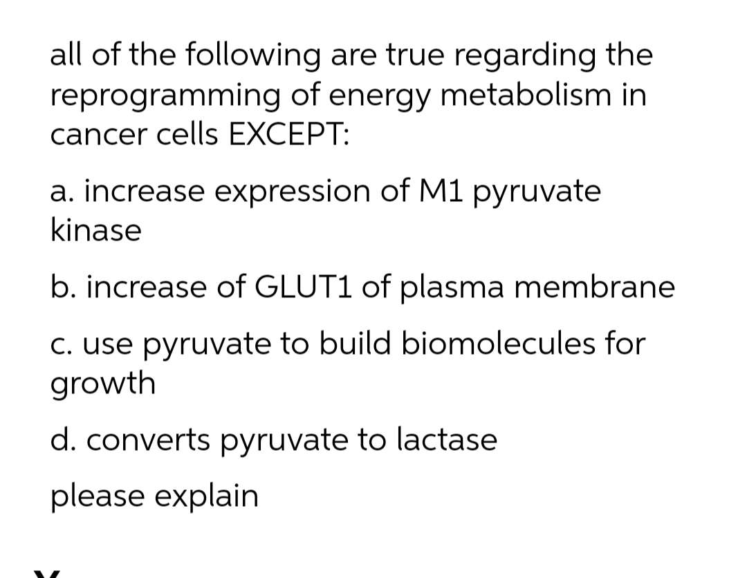 all of the following are true regarding the
reprogramming of energy metabolism in
cancer cells EXCEPT:
a. increase expression of M1 pyruvate
kinase
b. increase of GLUT1 of plasma membrane
C. use pyruvate to build biomolecules for
growth
d. converts pyruvate to lactase
please explain
