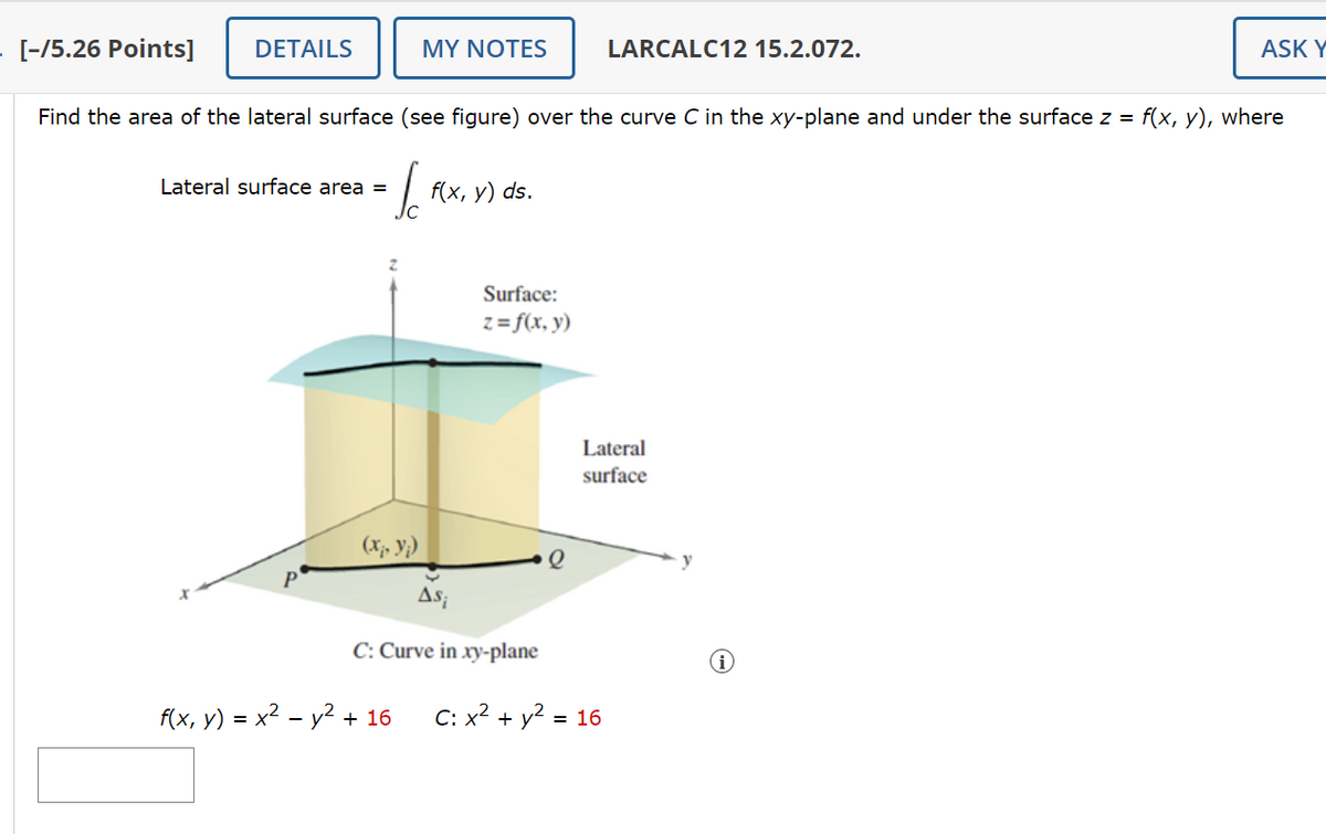 [-15.26 Points]
DETAILS
MY NOTES
LARCALC12 15.2.072.
ASK Y
Find the area of the lateral surface (see figure) over the curve C in the xy-plane and under the surface z = f(x, y), where
Lateral surface area =
↓
f(x, y) ds.
Surface:
z= f(x, y)
Lateral
surface
(xp yi)
Asi
C: Curve in xy-plane
f(x, y) = x² - y² + 16 C: x² + y² = 16