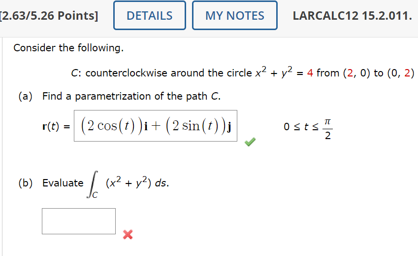 [2.63/5.26 Points]
Consider the following.
DETAILS
MY NOTES
LARCALC12 15.2.011.
C: counterclockwise around the circle x² +
(a) Find a parametrization of the path C.
r(t) = (2 cos(t))i + (2 sin(t))j
y²
= 4 from (2, 0) to (0, 2)
0 ≤ts.
2
(b) Evaluate
(x² + y²) ds.