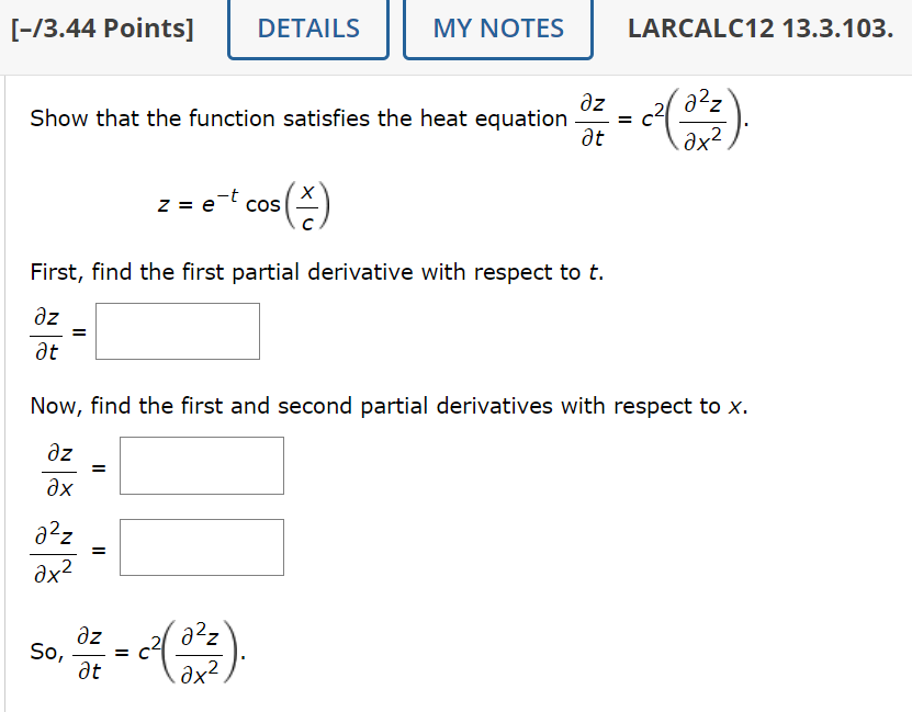[-/3.44 Points] DETAILS
MY NOTES
LARCALC12 13.3.103.
Əz
at
Show that the function satisfies the heat equation = C
z = e
COS
(승)
2x2
First, find the first partial derivative with respect to t.
Əz
Ət
=
Now, find the first and second partial derivatives with respect to x.
Əz
дх
a²z
ax²
So,
=
=
Əz
Ət
=
a²z