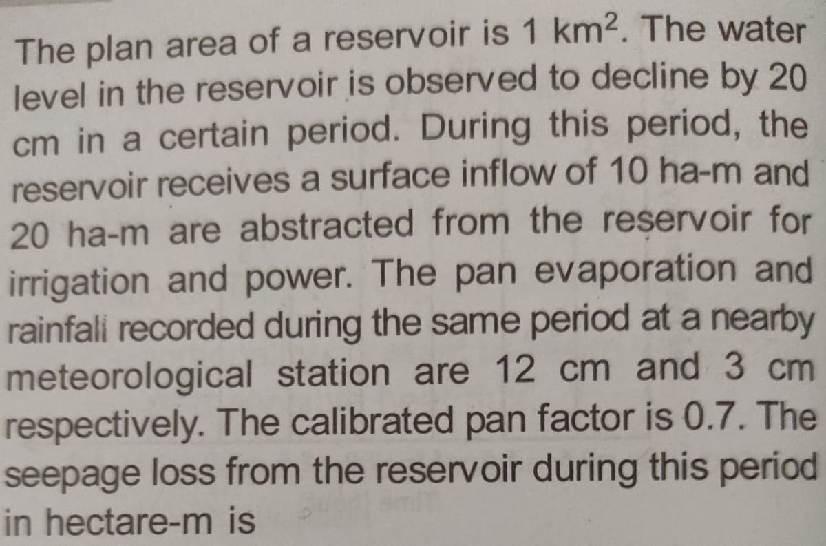 The plan area of a reservoir is 1 km2. The water
level in the reservoir is observed to decline by 20
cm in a certain period. During this period, the
reservoir receives a surface inflow of 10 ha-m and
20 ha-m are abstracted from the reservoir for
irrigation and power. The pan evaporation and
rainfall recorded during the same period at a nearby
meteorological station are 12 cm and 3 cm
respectively. The calibrated pan factor is 0.7. The
seepage loss from the reservoir during this period
in hectare-m is