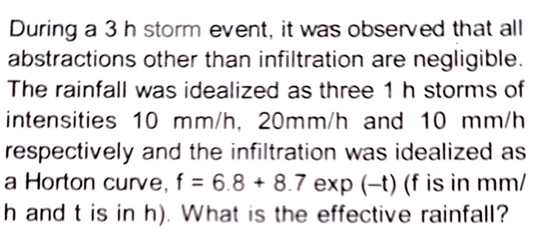 During a 3 h storm event, it was observed that all
abstractions other than infiltration are negligible.
The rainfall was idealized as three 1 h storms of
intensities 10 mm/h. 20mm/h and 10 mm/h
respectively and the infiltration was idealized as
a Horton curve, f = 6.8 +8.7 exp (-t) (f is in mm/
h and t is in h). What is the effective rainfall?