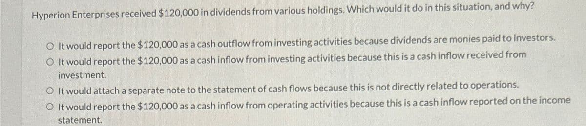 Hyperion Enterprises received $120,000 in dividends from various holdings. Which would it do in this situation, and why?
O It would report the $120,000 as a cash outflow from investing activities because dividends are monies paid to investors.
O It would report the $120,000 as a cash inflow from investing activities because this is a cash inflow received from
investment.
O It would attach a separate note to the statement of cash flows because this is not directly related to operations.
O It would report the $120,000 as a cash inflow from operating activities because this is a cash inflow reported on the income
statement.