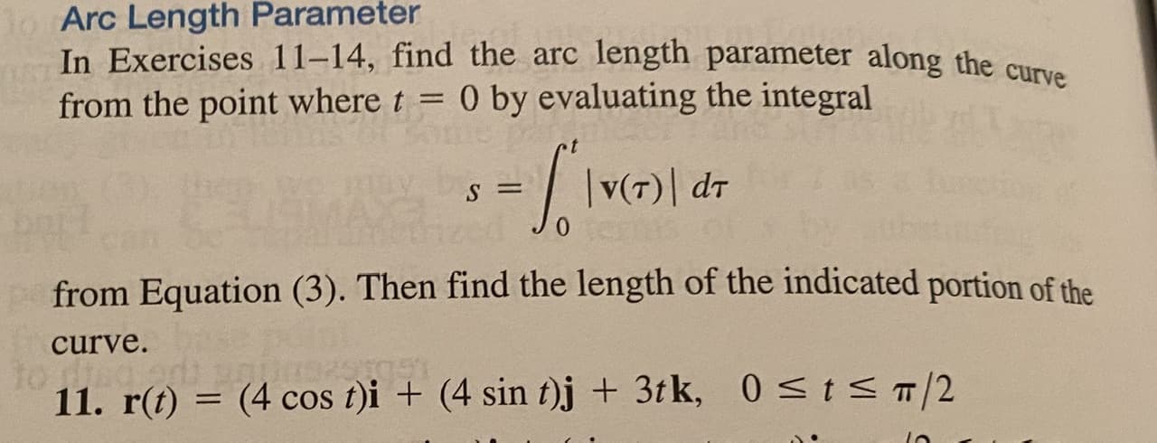 In Exercises 11-14, find the arc length parameter along the curve
from the point where t = 0 by evaluating the integral
|v(7)| dr
from Equation (3). Then find the length of the indicated portion of the
curve.
11. r(t) = (4 cos t)i + (4 sin t)j + 3tk, 0<t<T/2
%3D
