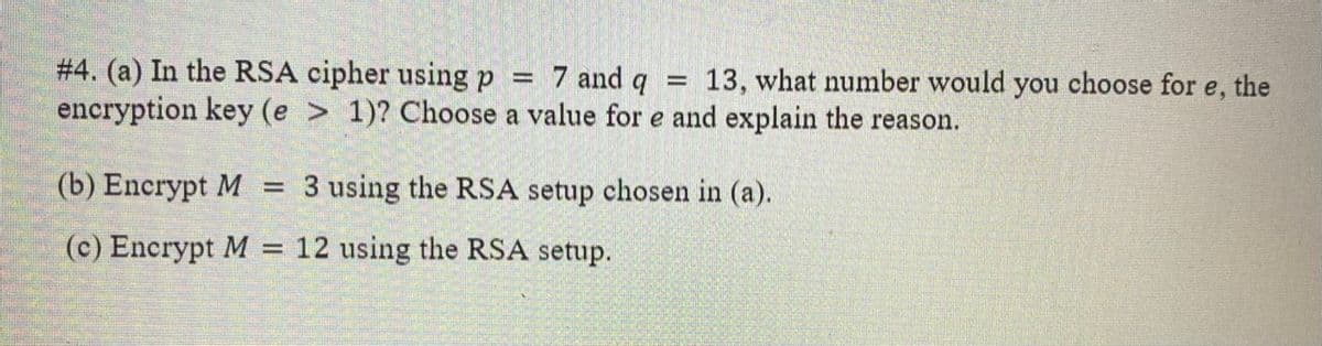 # 4. (a) In the RSA cipher using p
encryption key (e > 1)? Choose a value for e and explain the reason.
7 and q =
13, what number would you choose for e, the
(b) Encrypt M
3 using the RSA setup chosen in (a).
(c) Encrypt M
12 using the RSA setup.

