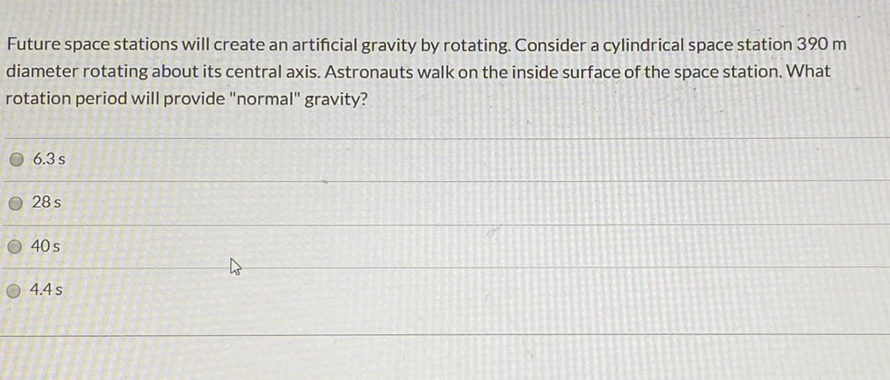 Future space stations will create an artificial gravity by rotating. Consider a cylindrical space station 390 m
diameter rotating about its central axis. Astronauts walk on the inside surface of the space station. What
rotation period will provide "normal" gravity?
6.3 s
28 s
40 s
O 4.4s
