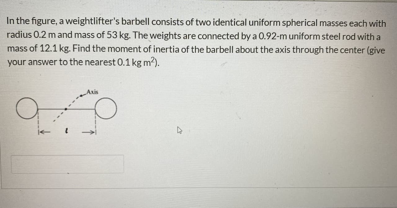 In the figure, a weightlifter's barbell consists of two identical uniform spherical masses each with
radius 0.2 m and mass of 53 kg. The weights are connected by a 0.92-m uniform steel rod with a
mass of 12.1 kg. Find the moment of inertia of the barbell about the axis through the center (give
your answer to the nearest 0.1 kg m2).
Axis
