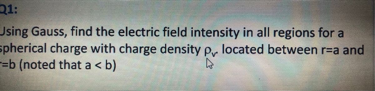 Q1:
Using Gauss, find the electric field intensity in all regions for a
spherical charge with charge density p, located between r=a and
=b (noted that a < b)
