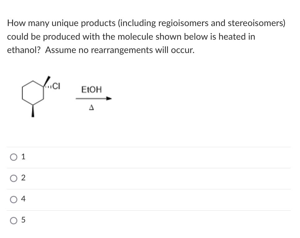 How many unique products (including regioisomers and stereoisomers)
could be produced with the molecule shown below is heated in
ethanol? Assume no rearrangements will occur.
..CI
ELOH
O 1
2
4
O 5
