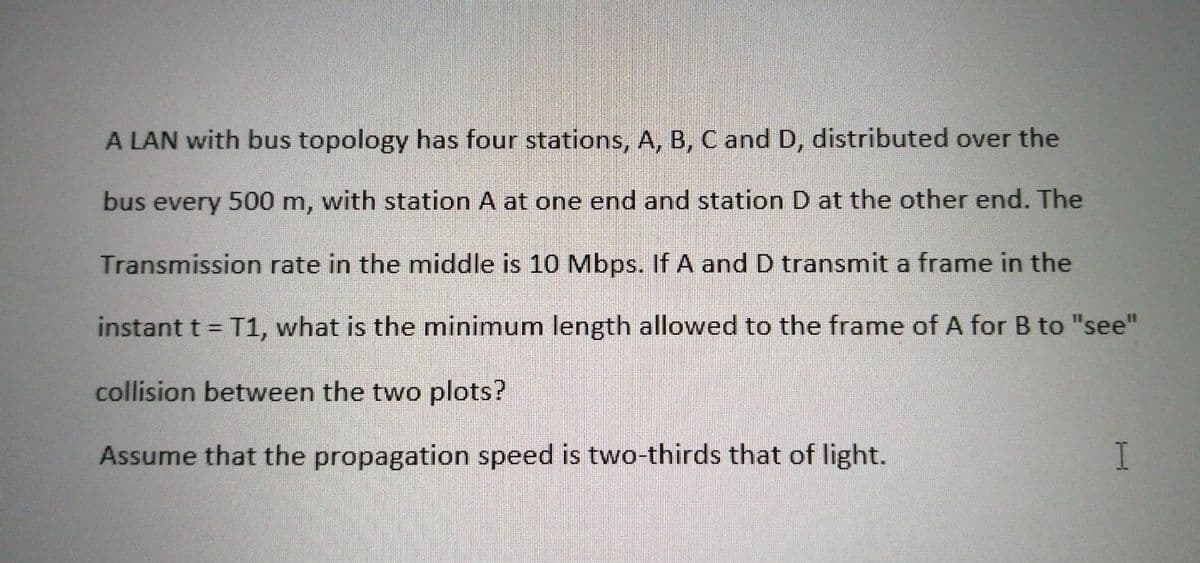 A LAN with bus topology has four stations, A, B, C and D, distributed over the
bus every 500 m, with station A at one end and station D at the other end. The
Transmission rate in the middle is 10 Mbps. If A and D transmit a frame in the
instant t = T1, what is the minimum length allowed to the frame of A for B to "see"
%3D
collision between the two plots?
Assume that the propagation speed is two-thirds that of light.
