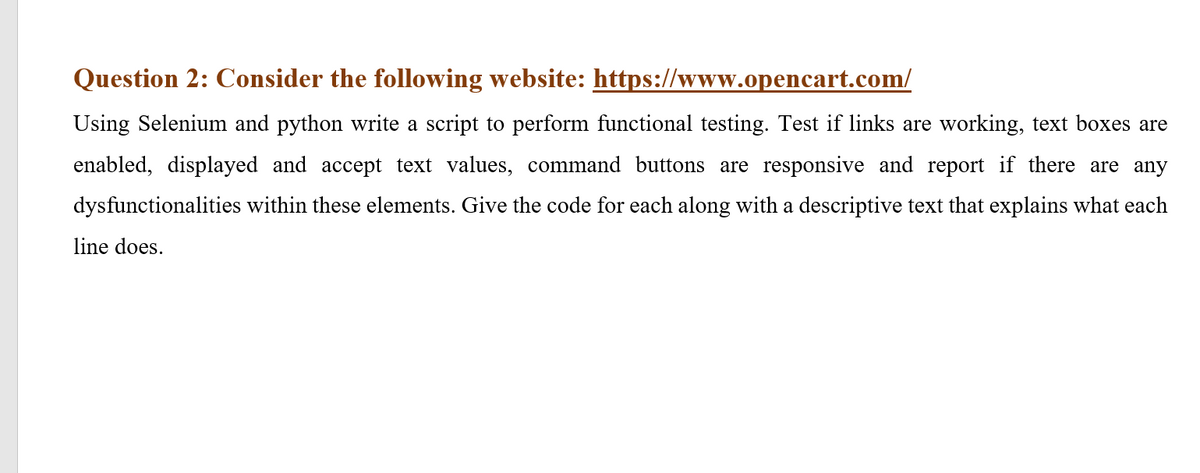 Question 2: Consider the following website: https://www.opencart.com/
Using Selenium and python write a script to perform functional testing. Test if links are working, text boxes are
enabled, displayed and accept text values, command buttons are responsive and report if there are any
dysfunctionalities within these elements. Give the code for each along with a descriptive text that explains what each
line does.
