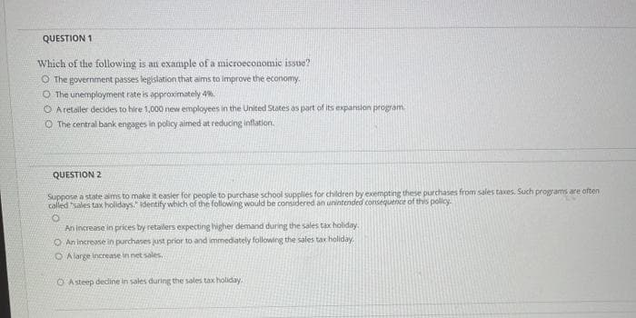 QUESTION 1
Which of the following is an example of a microeconomic issue?
O The government passes legislation that aims to improve the economy.
O The unemployment rate is approximately 4%.
O Aretailer decides to hire 1,000 new employees in the United States as part of its expansion program
O The central bank engages in policy aimed at reducing inflation.
QUESTION 2
Suppose a state aims to make it easier for people to purchase school supplies for children by exempting these purchases from sales taxes. Such programs are often
called "sales tax holidays." identify which of the following would be considered an unintended consequence of this pollcy.
An increase in prices by retailers expecting higher demand during the sales tax holiday.
O An increase in purchanes just prior to and immediately following the sales tar holiday.
O A large increase in net sales.
O Asteep dedine in sales during the sales tax holiday.
