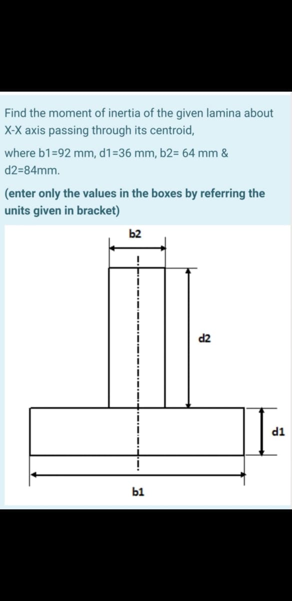 Find the moment of inertia of the given lamina about
X-X axis passing through its centroid,
where b1=92 mm, d1=36 mm, b2= 64 mm &
d2=84mm.
(enter only the values in the boxes by referring the
units given in bracket)
b2
d2
d1
b1

