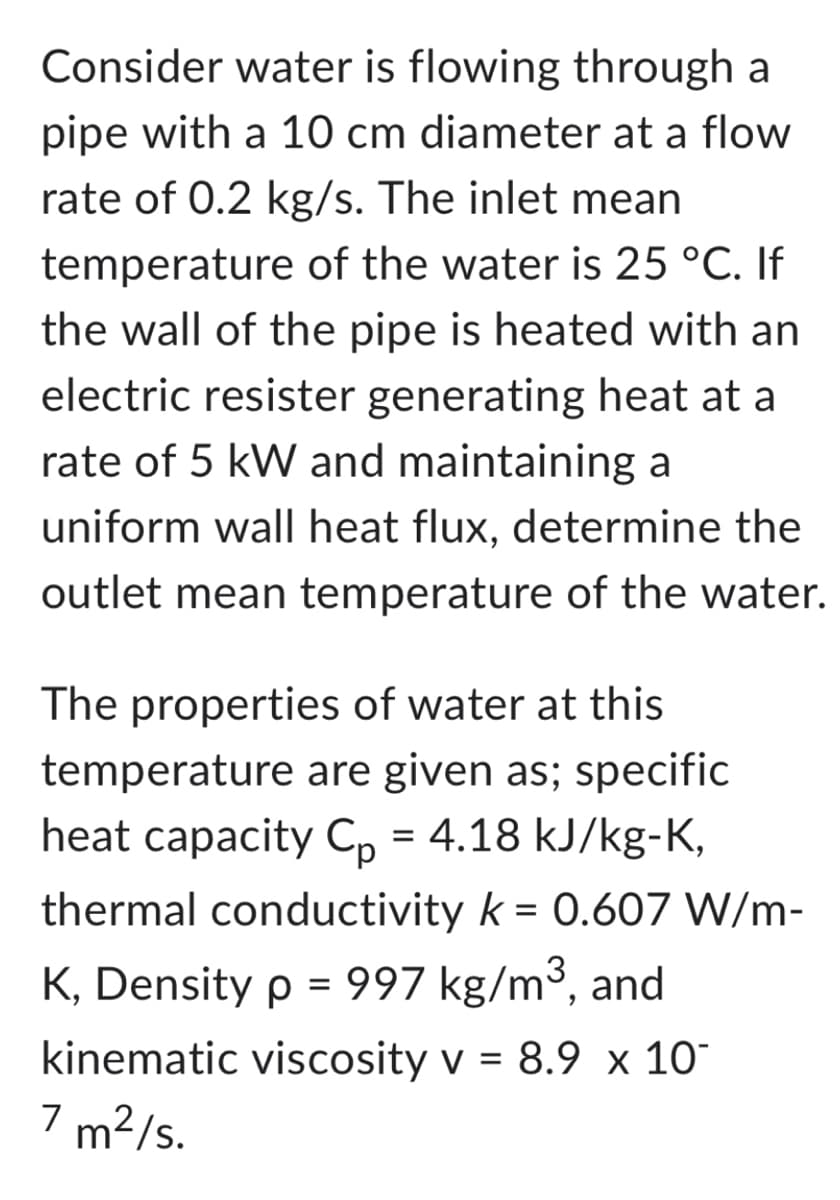 Consider water is flowing through a
pipe with a 10 cm diameter at a flow
rate of 0.2 kg/s. The inlet mean
temperature of the water is 25 °C. If
the wall of the pipe is heated with an
electric resister generating heat at a
rate of 5 kW and maintaining a
uniform wall heat flux, determine the
outlet mean temperature of the water.
The properties of water at this
temperature are given as; specific
heat capacity Cp = 4.18 kJ/kg-K,
thermal conductivity k = 0.607 W/m-
K, Density p = 997 kg/m³, and
kinematic viscosity v = 8.9 x 10
7 m²/s.