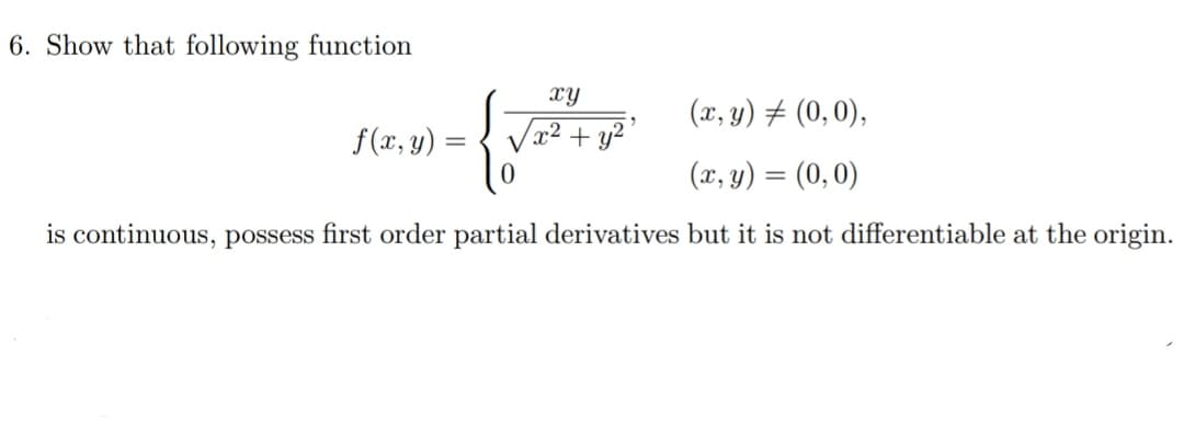 6. Show that following function
xY
(x, y) # (0, 0),
f(x, y)
x² + y²'
(x, y) = (0, 0)
is continuous, possess first order partial derivatives but it is not differentiable at the origin.

