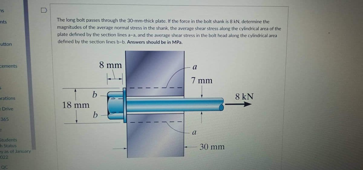 sר
nts
The long bolt passes through the 30-mm-thick plate. If the force in the bolt shank is 8 kN, determine the
magnitudes of the average normal stress in the shank, the average shear stress along the cylindrical area of the
plate defined by the section lines a-a, and the average shear stress in the bolt head along the cylindrical area
defined by the section lines b-b. Answers should be in MPa.
-utton
cements
8 mm
a
7 mm
orations
8 kN
18 mm
e Drive
365
a
Students
30 mm
h Status
ey as of January
022
QC
