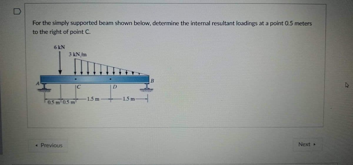 For the simply supported beam shown below, determine the internal resultant loadings at a point 0.5 meters
to the right of point C.
6 kN
3 kN/m
|C
-1.5 m
1.5 m
0.5 m 0.5 m
« Previous
Next
