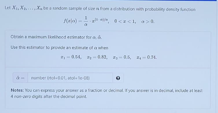 Let X1, X2,...,Xn be a random sample of size n from a distribution with probability density function
1
f(피la) = -.z(1-a)/a.
-g(1-a)/a 0< I<1, a>0.
Obtain a maximum likelihood estimator for a, a.
Use this estimator to provide an estimate of a when
I1 = 0.54, D2 0.82, 3 = 0.5, 4 = 0.74.
%3!
%3D
%3D
%3D
number (rtol=0.01, atol=1e-08)
Notes: You can express your answer as a fraction or decimal. If you answer is in decimal, include at least
4 non-zero digits after the decimal point.
