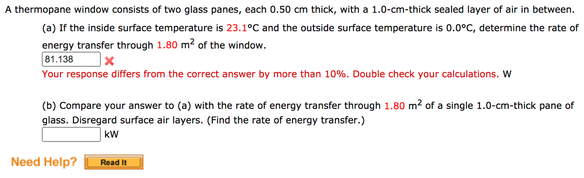 A thermopane window consists of two glass panes, each 0.50 cm thick, with a 1.0-cm-thick sealed layer of air in between.
(a) If the inside surface temperature is 23.1°C and the outside surface temperature is 0.0°C, determine the rate of
energy transfer through 1.80 m² of the window.
81.138
Your response differs from the correct answer by more than 10%. Double check your calculations. W
(b) Compare your answer to (a) with the rate of energy transfer through 1.80 m2 of a single 1.0-cm-thick pane of
glass. Disregard surface air layers. (Find the rate of energy transfer.)
kW
Need Help?
Read It
