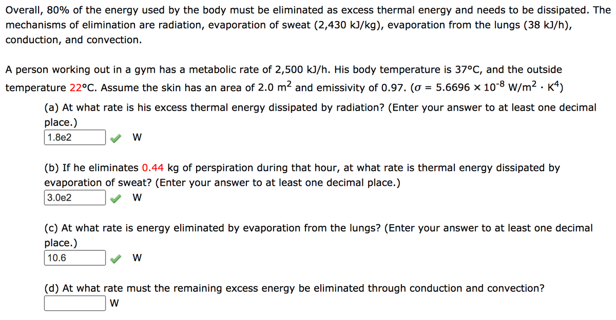 Overall, 80% of the energy used by the body must be eliminated as excess thermal energy and needs to be dissipated. The
mechanisms of elimination are radiation, evaporation of sweat (2,430 kJ/kg), evaporation from the lungs (38 kJ/h),
conduction, and convection.
A person working out in a gym has a metabolic rate of 2,500 kJ/h. His body temperature is 37°C, and the outside
temperature 22°C. Assume the skin has an area of 2.0 m2 and emissivity of 0.97. (o = 5.6696 × 10-8 w/m2 · K4)
(a) At what rate is his excess thermal energy dissipated by radiation? (Enter your answer to at least one decimal
place.)
1.8e2
W
(b) If he eliminates 0.44 kg of perspiration during that hour, at what rate is thermal energy dissipated by
evaporation of sweat? (Enter your answer to at least one decimal place.)
3.0e2
W
(c) At what rate is energy eliminated by evaporation from the lungs? (Enter your answer to at least one decimal
place.)
10.6
W
(d) At what rate must the remaining excess energy be eliminated through conduction and convection?
W
