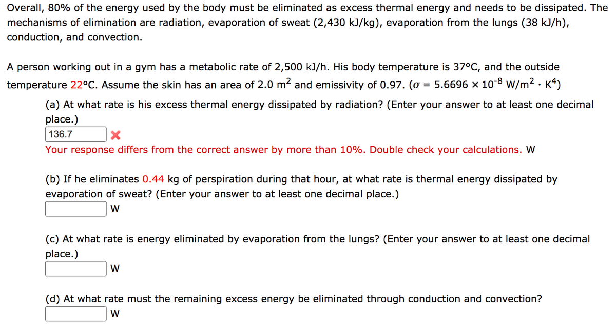 Overall, 80% of the energy used by the body must be eliminated as excess thermal energy and needs to be dissipated. The
mechanisms of elimination are radiation, evaporation of sweat (2,430 kJ/kg), evaporation from the lungs (38 kJ/h),
conduction, and convection.
A person working out in a gym has a metabolic rate of 2,500 kJ/h. His body temperature is 37°C, and the outside
5.6696 x 10-8 W/m2 · K4)
temperature 22°C. Assume the skin has an area of 2.0 m2 and emissivity of 0.97. (o
%D
(a) At what rate is his excess thermal energy dissipated by radiation? (Enter your answer to at least one decimal
place.)
136.7
Your response differs from the correct answer by more than 10%. Double check your calculations. W
(b) If he eliminates 0.44 kg of perspiration during that hour, at what rate is thermal energy dissipated by
evaporation of sweat? (Enter your answer to at least one decimal place.)
W
(c) At what rate is energy eliminated by evaporation from the lungs? (Enter your answer to at least one decimal
place.)
W
(d) At what rate must the remaining excess energy be eliminated through conduction and convection?
W
