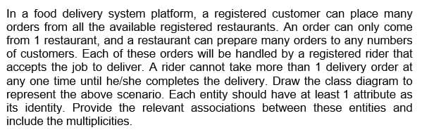 In a food delivery system platform, a registered customer can place many
orders from all the available registered restaurants. An order can only come
from 1 restaurant, and a restaurant can prepare many orders to any numbers
of customers. Each of these orders will be handled by a registered rider that
accepts the job to deliver. A rider cannot take more than 1 delivery order at
any one time until he/she completes the delivery. Draw the class diagram to
represent the above scenario. Each entity should have at least 1 attribute as
its identity. Provide the relevant associations between these entities and
include the multiplicities.
