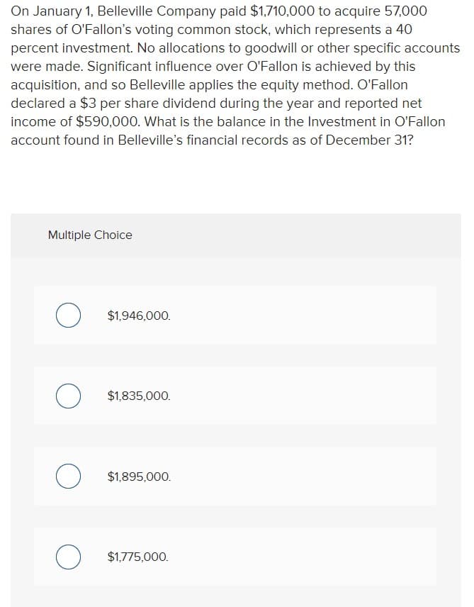 On January 1, Belleville Company paid $1,710,000 to acquire 57,000
shares of O'Fallon's voting common stock, which represents a 40
percent investment. No allocations to goodwill or other specific accounts
were made. Significant influence over O'Fallon is achieved by this
acquisition, and so Belleville applies the equity method. O'Fallon
declared a $3 per share dividend during the year and reported net
income of $590,000. What is the balance in the Investment in O'Fallon
account found in Belleville's financial records as of December 31?
Multiple Choice
O
O
O
O
$1,946,000.
$1,835,000.
$1,895,000.
$1,775,000.