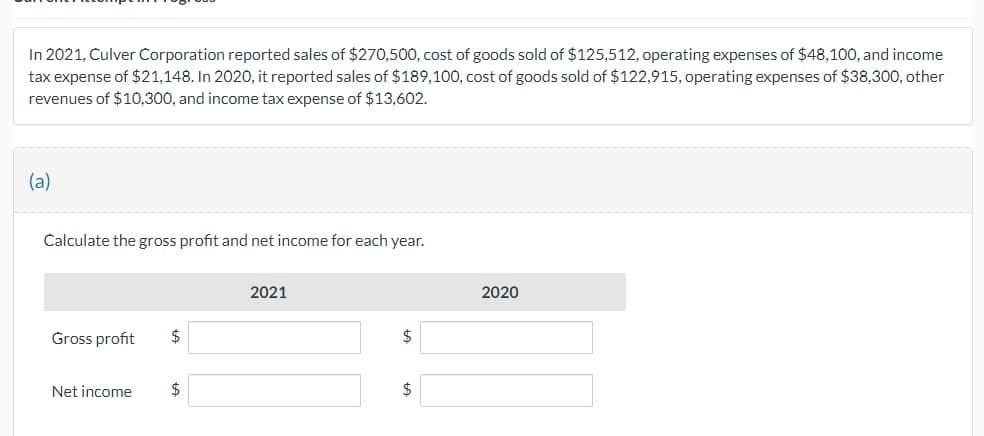 In 2021, Culver Corporation reported sales of $270,500, cost of goods sold of $125,512, operating expenses of $48,100, and income
tax expense of $21,148. In 2020, it reported sales of $189,100, cost of goods sold of $122,915, operating expenses of $38,300, other
revenues of $10,300, and income tax expense of $13,602.
(a)
Calculate the gross profit and net income for each year.
Gross profit
Net income
$
$
2021
$
$
2020