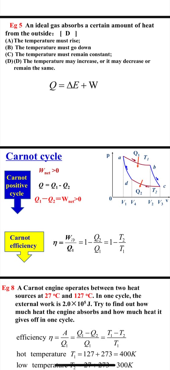 Eg 5 An ideal gas absorbs a certain amount of heat
from the outside: [ D ]
(A) The temperature must rise;
(B) The temperature must go down
(C) The temperature must remain constant;
(D) (D) The temperature may increase, or it may decrease or
remain the same.
0-ДЕ+ W
Carnot cycle
Q
a
Wnet >0
Carnot
d
positive
сycle
Q = Q, - Q2
Q2
T,
Q,-Q;=Wner>0
V, V4
V½ V3
W
T,
=1-
Carnot
净
=1-
efficiency
T
Eg 8 A Carnot engine operates between two heat
sources at 27 °C and 127 °C. In one cycle, the
external work is 2.0×105 J. Try to find out how
much heat the engine absorbs and how much heat it
gives off in one cycle.
A
efficiency 7 =
9-Q, _ T, - T,
%3D
T
hot temperature T = 127+ 273= 400K
low temperauv 12
300K
