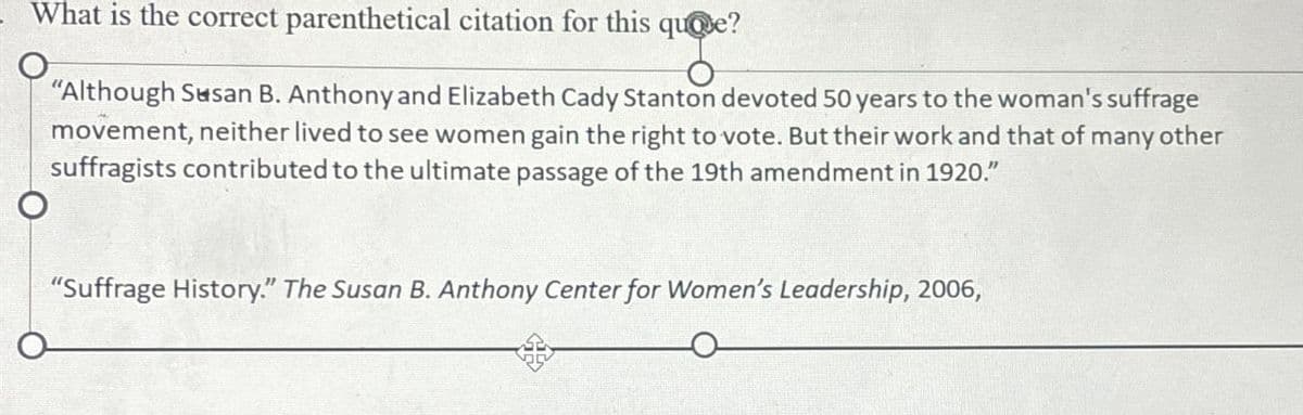 What is the correct parenthetical citation for this quote?
"Although Susan B. Anthony and Elizabeth Cady Stanton devoted 50 years to the woman's suffrage
movement, neither lived to see women gain the right to vote. But their work and that of many other
suffragists contributed to the ultimate passage of the 19th amendment in 1920."
"Suffrage History." The Susan B. Anthony Center for Women's Leadership, 2006,