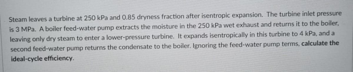 Steam leaves a turbine at 250 kPa and 0.85 dryness fraction after isentropic expansion. The turbine inlet pressure
is 3 MPa. A boiler feed-water pump extracts the moisture in the 250 kPa wet exhaust and returns it to the boiler,
leaving only dry steam to enter a lower-pressure turbine. It expands isentropically in this turbine to 4 kPa, and a
second feed-water pump returns the condensate to the boiler. Ignoring the feed-water pump terms, calculate the
ideal-cycle efficiency.
