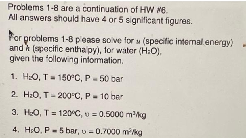 Problems 1-8 are a continuation of HW #6.
All answers should have 4 or 5 significant figures.
For problems 1-8 please solve for u (specific internal.energy)
and h (specific enthalpy), for water (H2O),
given the following information.
1. H2O, T = 150°C, P = 50 bar
2. H2O, T = 200°C, P = 10 bar
3. H20, T = 120°C, v = 0.5000 m3/kg
4. H20, P = 5 bar, u = 0.7000 m/kg
