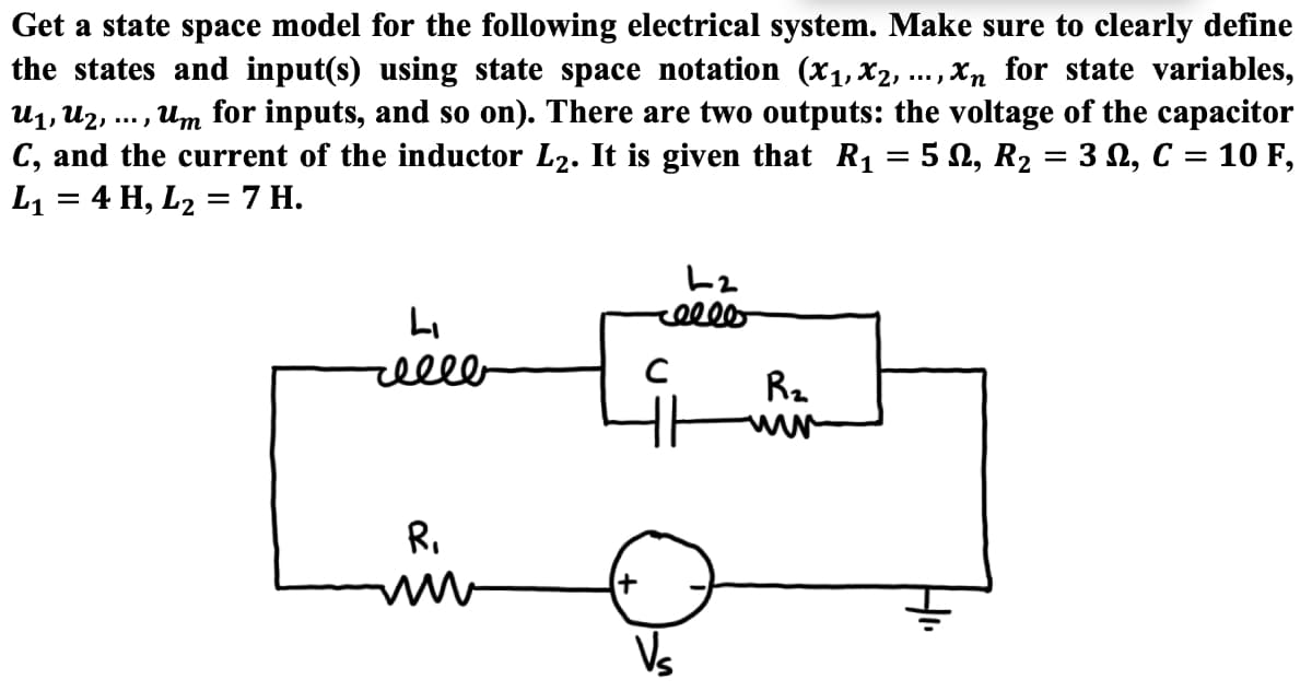 Get a state space model for the following electrical system. Make sure to clearly define
the states and input(s) using state space notation (x1,x2, ... , Xn for state variables,
u1, U2, ... , Um for inputs, and so on). There are two outputs: the voltage of the capacitor
C, and the current of the inductor L2. It is given that R1 = 5 N, R2 = 3 N, C = 10 F,
L1 = 4 H, L2 = 7 H.
%3D
elll
R2
R.
Vs
